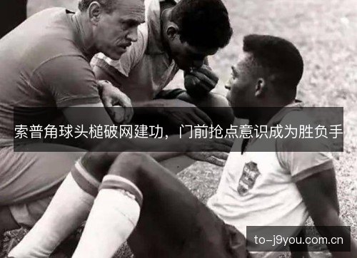 索普角球头槌破网建功,门前抢点意识成为胜负手 索普角球头槌破网建功,门前抢点意识成为胜负手