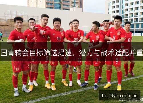 国青转会目标筛选提速，潜力与战术适配并重